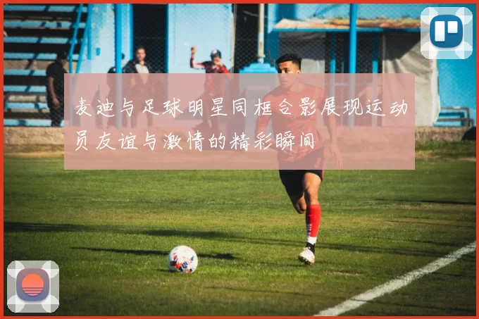 麦迪与足球明星同框合影展现运动员友谊与激情的精彩瞬间