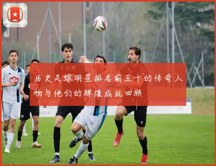 历史足球明星排名前五十的传奇人物与他们的辉煌成就回顾