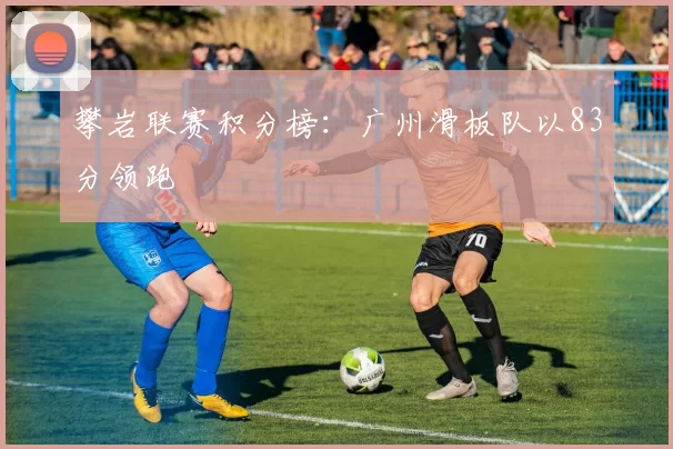 攀岩联赛积分榜：广州滑板队以83分领跑