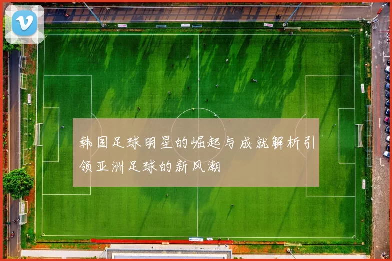 韩国足球明星的崛起与成就解析引领亚洲足球的新风潮