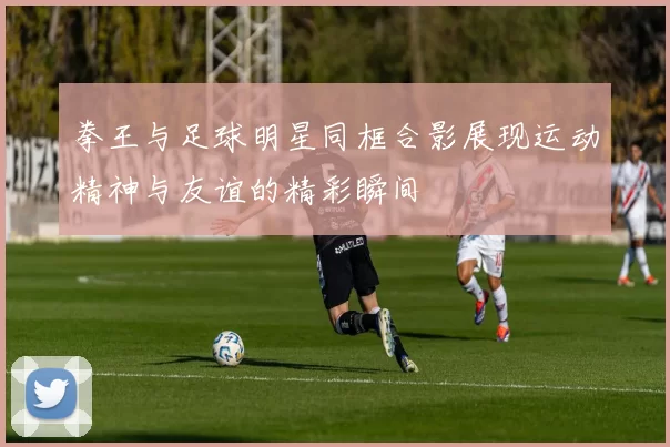 拳王与足球明星同框合影展现运动精神与友谊的精彩瞬间